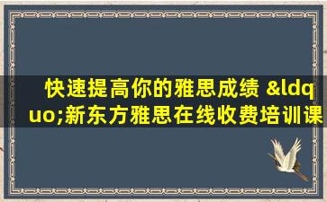 快速提高你的雅思成绩 “新东方雅思在线收费培训课程”实现你的梦想